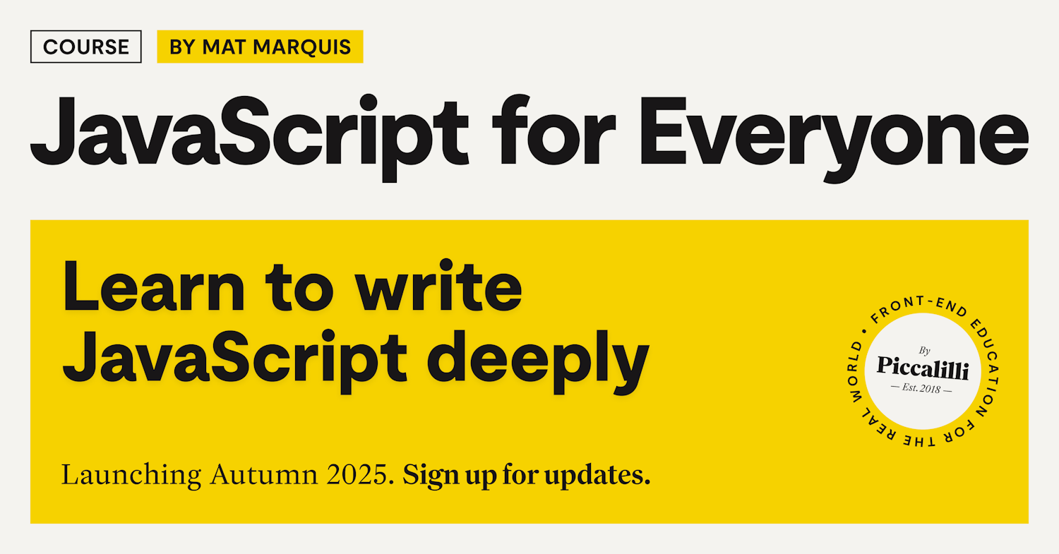 Promotional graphic for the upcoming Piccalilli course 'JavaScript for Everyone' by Mat Marquis. Bold black text on a white and yellow background reads 'Learn to write JavaScript deeply.' Launching Autumn 2025 with a prompt to sign up for updates. Includes Piccalilli’s circular logo.